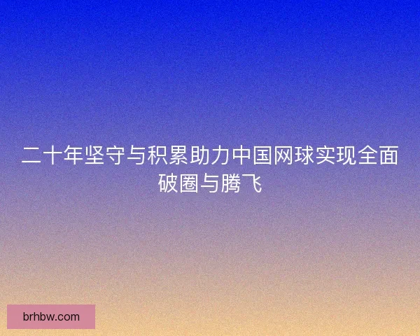 二十年坚守与积累助力中国网球实现全面破圈与腾飞