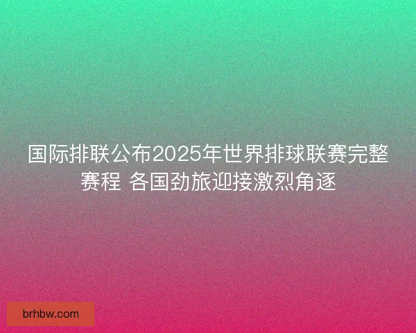 国际排联公布2025年世界排球联赛完整赛程 各国劲旅迎接激烈角逐