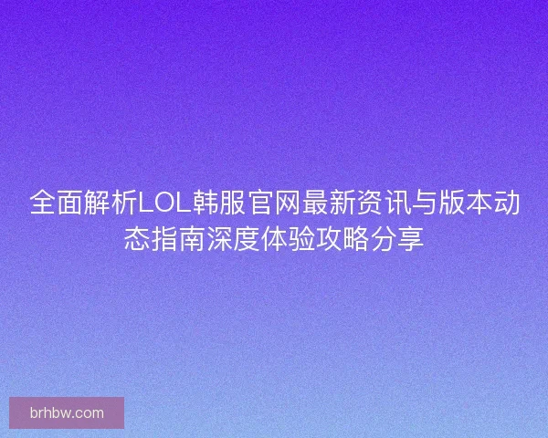 全面解析LOL韩服官网最新资讯与版本动态指南深度体验攻略分享
