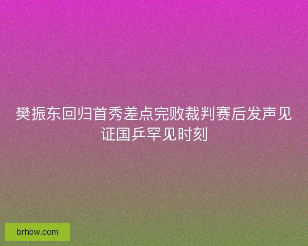 樊振东回归首秀差点完败裁判赛后发声见证国乒罕见时刻
