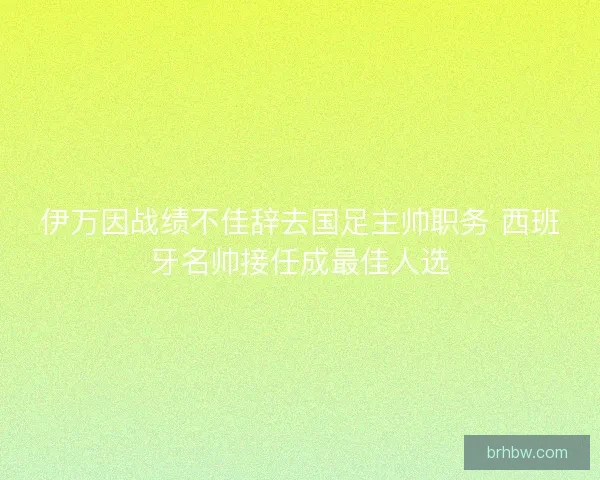 伊万因战绩不佳辞去国足主帅职务 西班牙名帅接任成最佳人选