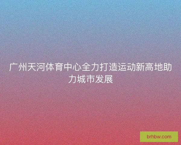 广州天河体育中心全力打造运动新高地助力城市发展