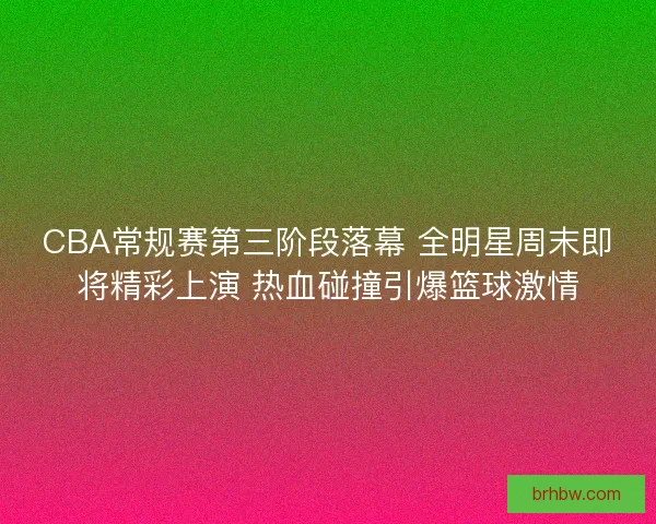 CBA常规赛第三阶段落幕 全明星周末即将精彩上演 热血碰撞引爆篮球激情