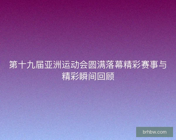 第十九届亚洲运动会圆满落幕精彩赛事与精彩瞬间回顾