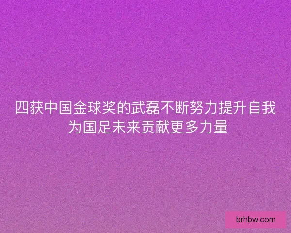 四获中国金球奖的武磊不断努力提升自我 为国足未来贡献更多力量