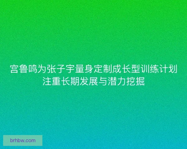 宫鲁鸣为张子宇量身定制成长型训练计划注重长期发展与潜力挖掘