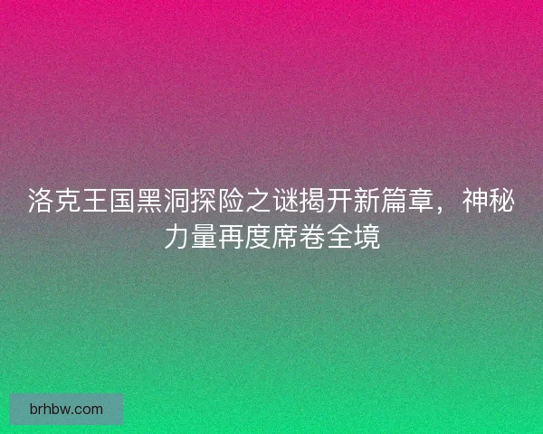 洛克王国黑洞探险之谜揭开新篇章，神秘力量再度席卷全境