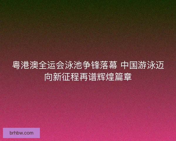 粤港澳全运会泳池争锋落幕 中国游泳迈向新征程再谱辉煌篇章