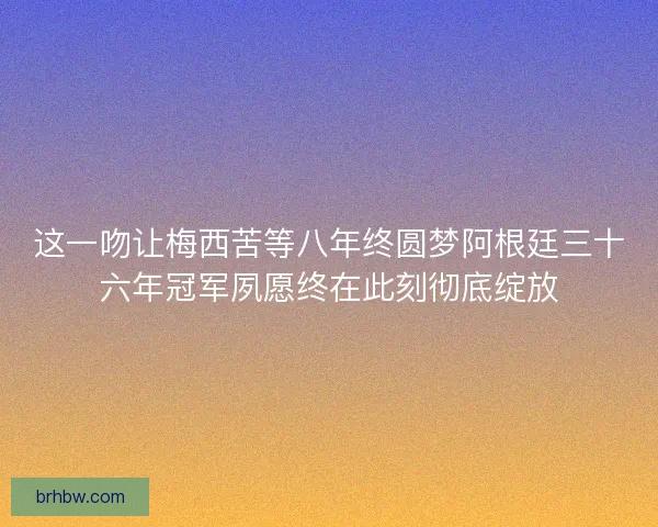 这一吻让梅西苦等八年终圆梦阿根廷三十六年冠军夙愿终在此刻彻底绽放