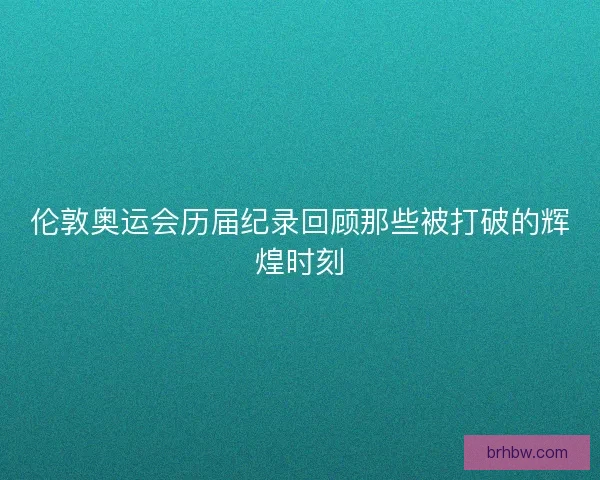 伦敦奥运会历届纪录回顾那些被打破的辉煌时刻