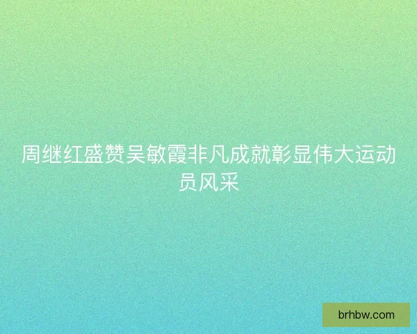 周继红盛赞吴敏霞非凡成就彰显伟大运动员风采