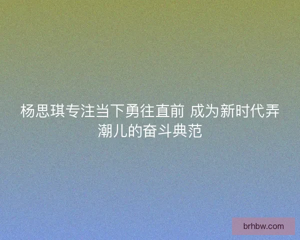 杨思琪专注当下勇往直前 成为新时代弄潮儿的奋斗典范