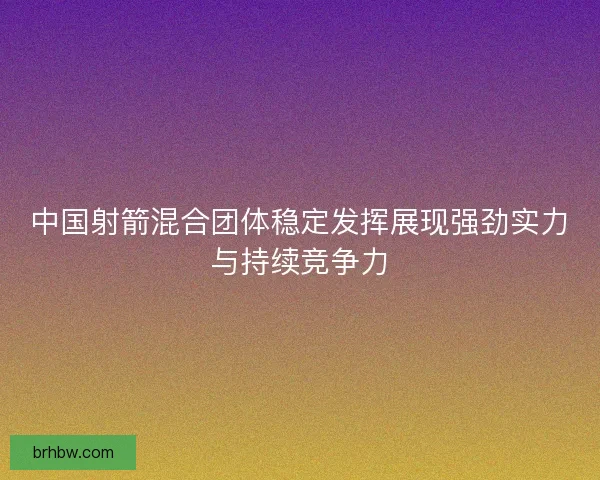 中国射箭混合团体稳定发挥展现强劲实力与持续竞争力