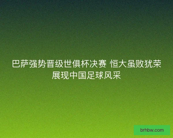 巴萨强势晋级世俱杯决赛 恒大虽败犹荣展现中国足球风采