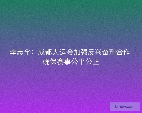 李志全：成都大运会加强反兴奋剂合作 确保赛事公平公正